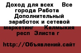 Доход для всех  - Все города Работа » Дополнительный заработок и сетевой маркетинг   . Калмыкия респ.,Элиста г.